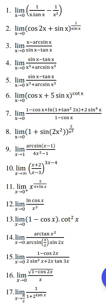 limlimits _xto 0( 1/x.tan x - 1/x^2 )
2. limlimits _xto 0(cos 2x+sin x)^ 1/sin x 
3. limlimits _xto 0 (x-arcsin x)/sin x-tan x 
4. limlimits _xto 0 (sin x-tan x)/x^3+arcsin x^3 
5. limlimits _xto 0 (sin x-tan x)/x^3+arcsin x^3 
6. limlimits _xto 0(cos x+5sin x)^cot x
7. limlimits _xto 0 (1-cos x+ln (1+tan^22x)+2sin^4x)/1-cos x 
8. limlimits _xto 0(1+sin (2x^2))^ 2/x^2 
9. limlimits _xto 1 (arcsin (x-1))/4x^2-1 
10. limlimits _xto ∈fty ( (x+2)/x-3 )^3x-4
11. limlimits _xto 0^+x^(frac 3)4+ln x
12. limlimits _xto 0 ln cos x/x^2 
13. limlimits _xto 0(1-cos x).cot^2x
14. limlimits _xto 0frac arctan x^2arcsin ( x/2 ).sin 2x
15. limlimits _xto 0 (1-cos 2x)/2sin^2x+2xtan 3x 
16. limlimits _xto 0 (sqrt(1-cos 2x))/x 
17. limlimits _xto  π /2  1/1+2^(tan x) 