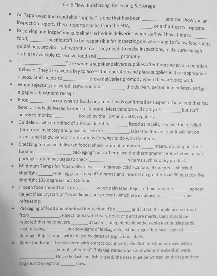Ch. 5 Flow: Purchasing, Receiving, & Storage
An “approved and reputable supplier” is one that has been _and can show you an
inspection report. These reports can be from the FDA, _, or a third-party inspector.
Receiving and Inspecting guidelines: schedule deliveries when staff will have time to
food, _specific staff to be responsible for inspecting deliveries and to follow food safety
guidelines, provide staff with the tools they need to make inspections, make sure enough
staff are available to receive food and _promptly.
“
_” are when a supplier delivers supplies after hours when an operation
is closed. They are given a key to access the operation and place supplies in their appropriate
places. Staff needs to_ these deliveries promptly when they arrive to work.
When rejecting delivered items, you must_ the delivery person immediately and get
a paper adjustment receipt.
Food _occur when a food contamination is confirmed or suspected in a food that has
been already delivered to your restaurant. Most vendors will notify of_ but staff
needs to monitor _issued by the FDA and USDA regularly.
Guidelines when notified of a Recall: Identify _listed as recalls, remove the recalled
item from inventory and place in a secure _, label the item so that it will not be
used, and follow vendor notifications for what to do with the items.
Checking temps on delivered foods: check internal temps on_ meats, do not puncture
food in "_ packaging” but rather place the thermometer probe between two
packages, open packages to check _in items such as dairy products.
Minimum Temps for food deliveries: _degrees- cold TCS food; 45 degrees- shucked
shellfish/_ /shell eggs; air temp 45 degrees and internal no greater than 50 degrees- live
shellfish; 135 degrees- hot TCS food.
Frozen food should be frozen _when delivered. Reject if fluid or water_ appear.
Reject if ice crystals or frozen liquids are present, which are evidence of _and
refreezing.
Packaging of food and non-food items should be _and intact. It should protect food
from _. Reject items with tears, holes or puncture marks. Cans should be
rejected that have severe_ at seams, deep dents in body, swollen or bulging ends,
rust, missing _, or show signs of leakage. Reject packages that have signs of_
damage. Reject foods with no use-by dates or expiration labels.
Some foods must be delivered with correct documents. Shellfish must be received with a
_identification tag”. This tag states when and where the shellfish were
_. Once the last shellfish is used, the date must be written on the tag and the
tag must be kept for _days.
