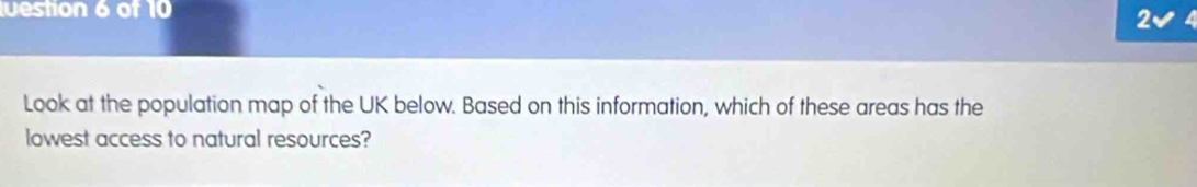uestion 6 of 10 
2 
Look at the population map of the UK below. Based on this information, which of these areas has the 
lowest access to natural resources?