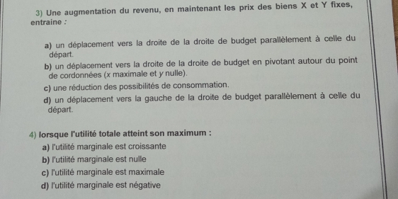 Une augmentation du revenu, en maintenant les prix des biens X et Y fixes,
entraine :
a) un déplacement vers la droite de la droite de budget parallèlement à celle du
départ.
b) un déplacement vers la droite de la droite de budget en pivotant autour du point
de cordonnées (x maximale et y nulle).
c) une réduction des possibilités de consommation.
d) un déplacement vers la gauche de la droite de budget parallèlement à celle du
départ.
4) lorsque l'utilité totale atteint son maximum :
a) l'utilité marginale est croissante
b) l'utilité marginale est nulle
c) l'utilité marginale est maximale
d) l'utilité marginale est négative