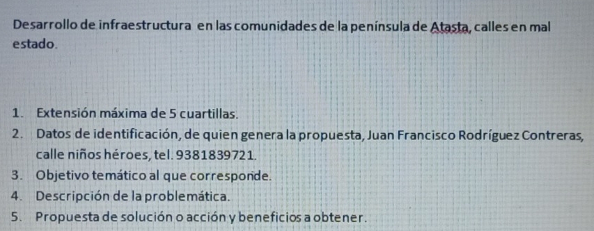 Desarrollo de infraestructura en las comunidades de la península de Atasta, calles en mal 
estado. 
1. Extensión máxima de 5 cuartillas. 
2. Datos de identificación, de quien genera la propuesta, Juan Francisco Rodríguez Contreras, 
calle niños héroes, tel. 9381839721. 
3. Objetivo temático al que corresponde. 
4. Descripción de la problemática. 
5. Propuesta de solución o acción y beneficios a obtener.