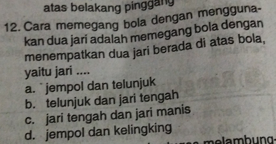 atas belakang pinggang
12. Cara memegang bola dengan mengguna-
kan dua jarí adalah memegang bola dengan
menempatkan dua jari berada di atas bola,
yaitu jari ....
a. ` jempol dan telunjuk
b. telunjuk dan jari tengah
c. jari tengah dan jari manis
d. jempol dan kelingking