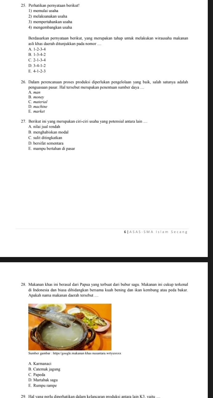 Perhatikan pernyataan berikut!
1) memulai usaha
2) melaksanakan usaha
3) mempertahankan usaha
4)mengembangkan usaha
Berdasarkan pernyataan berikut, yang merupakan tahap untuk melakukan wirausaha makanan
asli khas daerah ditunjukkan pada nomor ....
A. 1-2-3-4
B. 1-3-4-2
C. 2-1-3-4
D. 3-4-1-2
E. 4-1-2-3
26. Dalam perencanaan proses produksi diperlukan pengelolaan yang baik, salah satunya adalah
penguasaan pasar. Hal tersebut merupakan penentuan sumber daya ....
A. man
B. money
C. material
D. machine
E. market
27. Berikut ini yang merupakan ciri-ciri usaha yang potensial antara lain ....
A. nilai jual rendah
B. menghabiskan modal
C. sulit ditingkatkan
D. bersifat sementara
E. mampu bertahan di pasar
6 | AS A S - S M A I sl am S ecang
28. Makanan khas ini berasal dari Papua yang terbuat dari bubur sagu. Makanan ini cukup terkenal
di Indonesia dan biasa dihidangkan bersama kuah bening dan ikan kembung atau peda bakar.
Apakah nama makanan daerah tersebut ....
Sumber gambar : https//google.makanan khas nusantara.wrtyuxxxx
A. Karmanaci
B. Catemak jagung
C. Papeda
D. Martabak sagu
E. Rumpu rampe
29. Hal vang perlu diperhatikan dalam kelancaran produksi antara lain K3. vaitu