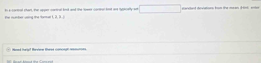 In a control chart, the upper control limit and the lower control limit are typically set x_O □  standard deviations from the mean. (Hint: enter 
the number using the format 1, 2, 3...) 
Need help? Review these concept resources. 
Read About the Concept