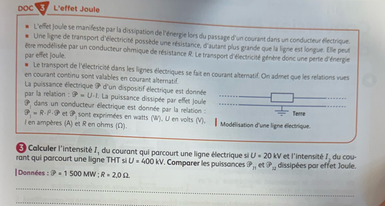 DOC 3 L’effet Joule 
L’effet Joule se manifeste par la dissipation de l'énergie lors du passage d’un courant dans un conducteur électrique. 
Une ligne de transport d'électricité possède une résistance, d'autant plus grande que la ligne est longue. Elle peut 
être modélisée par un conducteur ohmique de résistance R. Le transport d'électricité génère donc une perte d'énergie 
par effet Joule. 
Le transport de l'électricité dans les lignes électriques se fait en courant alternatif. On admet que les relations vues 
en courant continu sont valables en courant alternatif. 
La puissance électrique 9 d'un dispositif électrique est donnée 
par la relation : widehat 9=U· I. La puissance dissipée par effet Joule
vector circ  dans un conducteur électrique est donnée par la relation : 
Terre
widehat 9_1=R· l^2· widehat 9 et 9° sont exprimées en watts (W), U en volts (V), Modélisation d'une ligne électrique. 
I en ampères (A) et R en ohms (Ω). 
3 Calculer l'intensité I_1 du courant qui parcourt une ligne électrique si U=20kV et l'intensité I_2 du cou- 
rant qui parcourt une ligne THT si U=400kV. Comparer les puissances 9^p_n et gp_12 dissipées par effet Joule. 
|Données : varnothing =1500MW; R=2, 0Omega. 
_ 
_