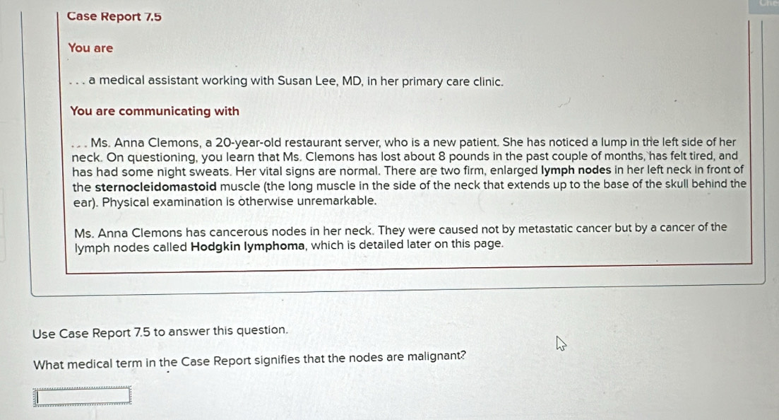 Case Report 7.5 
You are 
. . . a medical assistant working with Susan Lee, MD, in her primary care clinic. 
You are communicating with 
Ms. Anna Clemons, a 20-year -old restaurant server, who is a new patient. She has noticed a lump in the left side of her 
neck. On questioning, you learn that Ms. Clemons has lost about 8 pounds in the past couple of months, has felt tired, and 
has had some night sweats. Her vital signs are normal. There are two firm, enlarged lymph nodes in her left neck in front of 
the sternocleidomastoid muscle (the long muscle in the side of the neck that extends up to the base of the skull behind the 
ear). Physical examination is otherwise unremarkable. 
Ms. Anna Clemons has cancerous nodes in her neck. They were caused not by metastatic cancer but by a cancer of the 
lymph nodes called Hodgkin lymphoma, which is detailed later on this page. 
Use Case Report 7.5 to answer this question. 
What medical term in the Case Report signifies that the nodes are malignant?