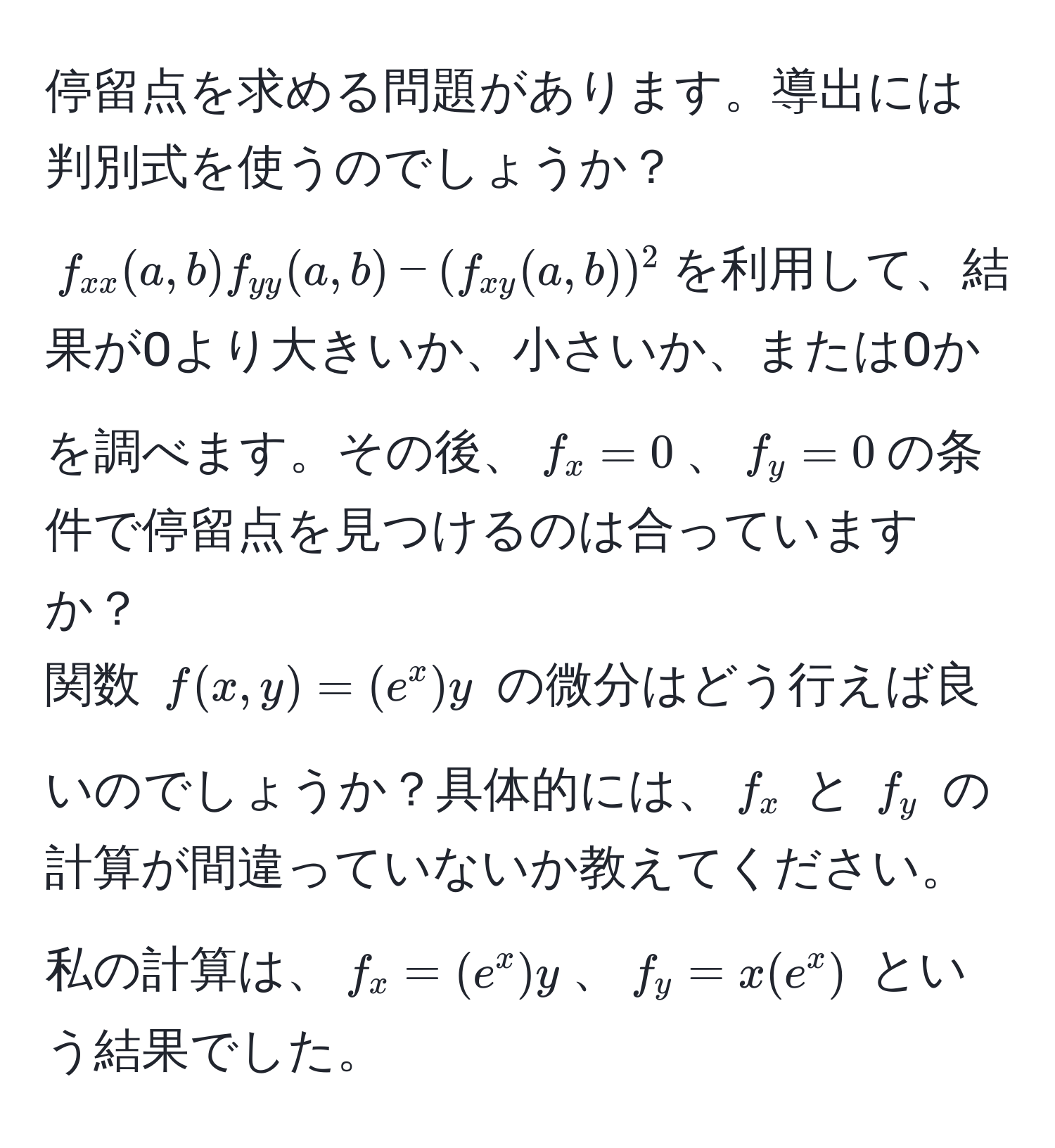 停留点を求める問題があります。導出には判別式を使うのでしょうか？  
$f_xx(a,b)f_yy(a,b) - (f_xy(a,b))^2$を利用して、結果が0より大きいか、小さいか、または0かを調べます。その後、$f_x=0$、$f_y=0$の条件で停留点を見つけるのは合っていますか？  
関数 $f(x,y) = (e^x)y$ の微分はどう行えば良いのでしょうか？具体的には、$f_x$ と $f_y$ の計算が間違っていないか教えてください。  
私の計算は、$f_x=(e^x)y$、$f_y=x(e^x)$ という結果でした。