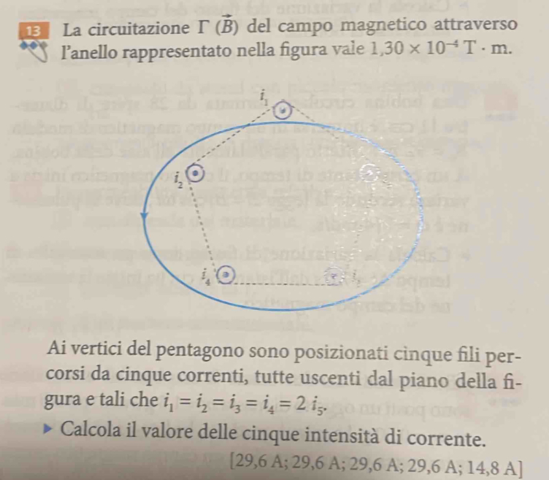 La circuitazione Gamma vector (B) del campo magnetico attraverso
l’anello rappresentato nella figura vale 1,30* 10^(-4)T· m.
Ai vertici del pentagono sono posizionati cinque fili per-
corsi da cinque correnti, tutte uscenti dal piano della fi-
gura e tali che i_1=i_2=i_3=i_4=2i_5.
Calcola il valore delle cinque intensità di corrente.
[29,6 A; 29,6 A; 29,6 A; 29,6 A; 14,8 A]