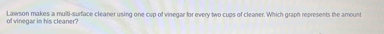 Lawson makes a multi-surface cleaner using one cup of vinegar for every two cups of cleaner. Which graph represents the amount 
of vinegar in his cleaner?