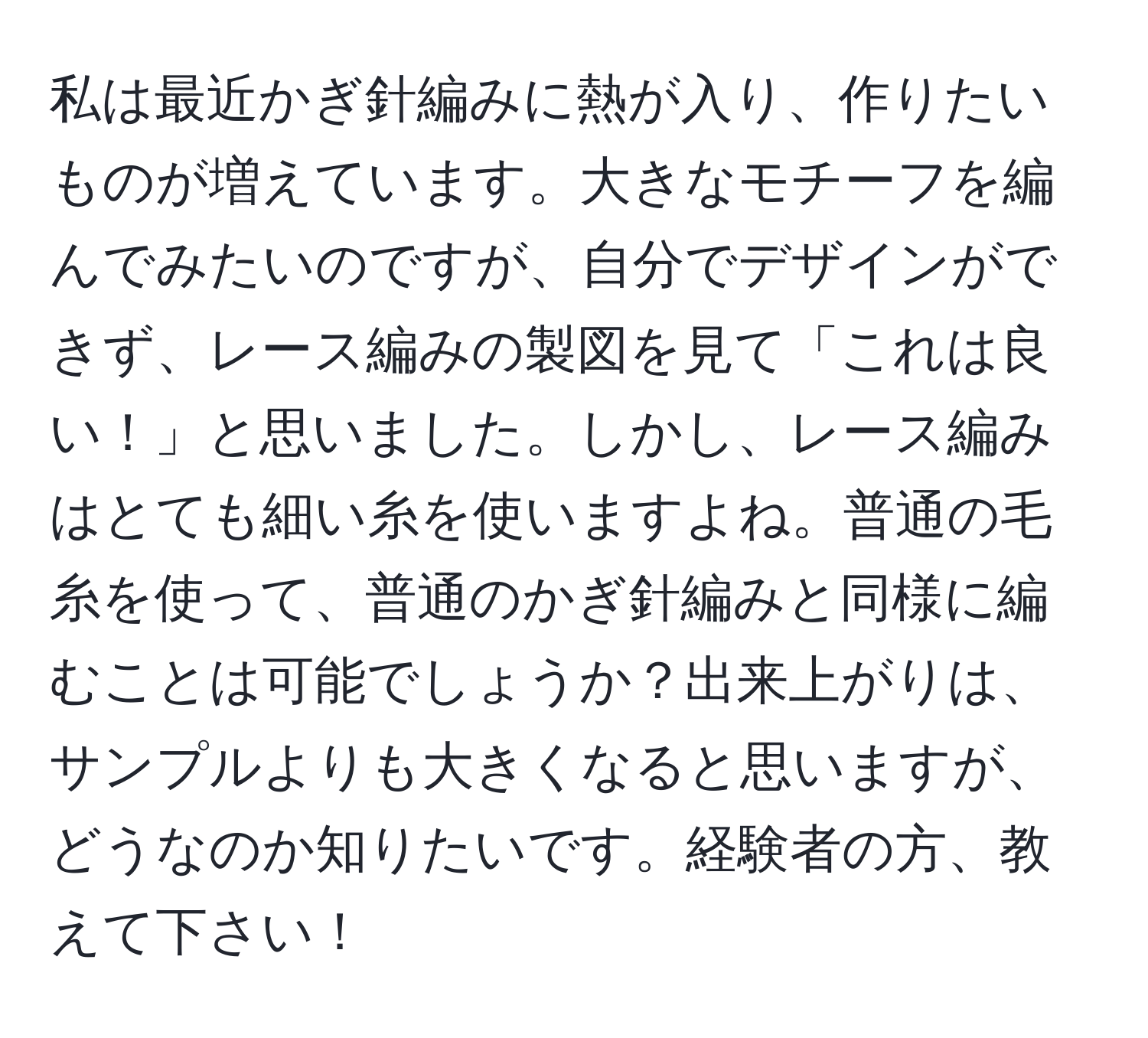 私は最近かぎ針編みに熱が入り、作りたいものが増えています。大きなモチーフを編んでみたいのですが、自分でデザインができず、レース編みの製図を見て「これは良い！」と思いました。しかし、レース編みはとても細い糸を使いますよね。普通の毛糸を使って、普通のかぎ針編みと同様に編むことは可能でしょうか？出来上がりは、サンプルよりも大きくなると思いますが、どうなのか知りたいです。経験者の方、教えて下さい！