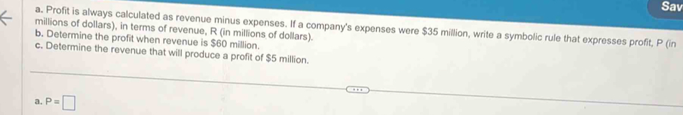 Sav 
a. Profit is always calculated as revenue minus expenses. If a company's expenses were $35 million, write a symbolic rule that expresses profit, P (in 
millions of dollars), in terms of revenue, R (in millions of dollars). 
b. Determine the profit when revenue is $60 million. 
c. Determine the revenue that will produce a profit of $5 million. 
a. P=□