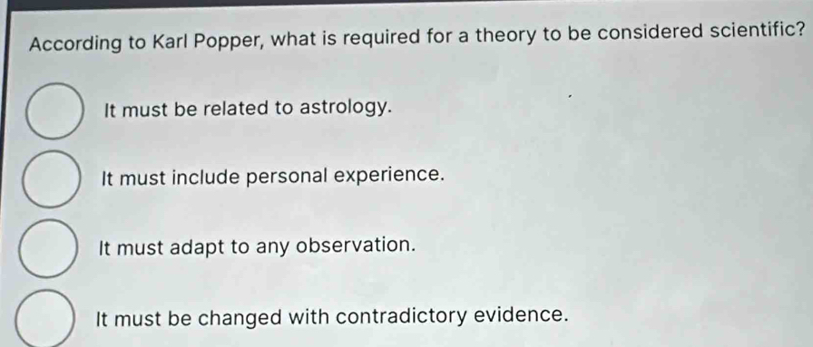 According to Karl Popper, what is required for a theory to be considered scientific?
It must be related to astrology.
It must include personal experience.
It must adapt to any observation.
It must be changed with contradictory evidence.