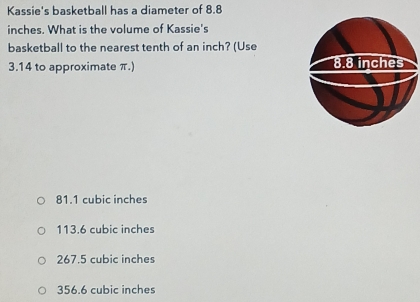 Kassie's basketball has a diameter of 8.8
inches. What is the volume of Kassie's
basketball to the nearest tenth of an inch? (Use
3.14 to approximate π.)
81.1 cubic inches
113.6 cubic inches
267.5 cubic inches
356.6 cubic inches