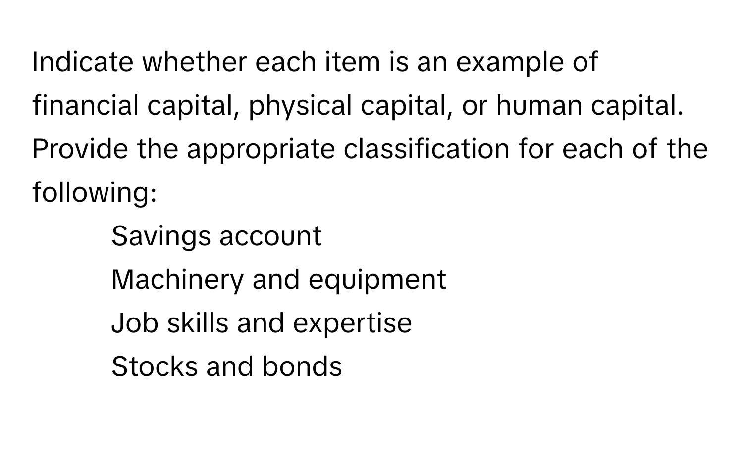 Indicate whether each item is an example of financial capital, physical capital, or human capital. Provide the appropriate classification for each of the following:

1. Savings account
2. Machinery and equipment
3. Job skills and expertise
4. Stocks and bonds