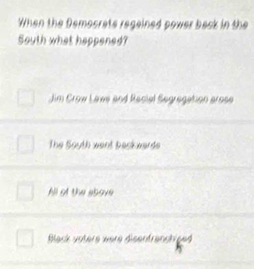 When the Demosrats regained power back in the
South what happened?
Jim Crow Laws and Recial Segregation arose
The Soyth went back wards
All of the above
Black votere were disenfranchised