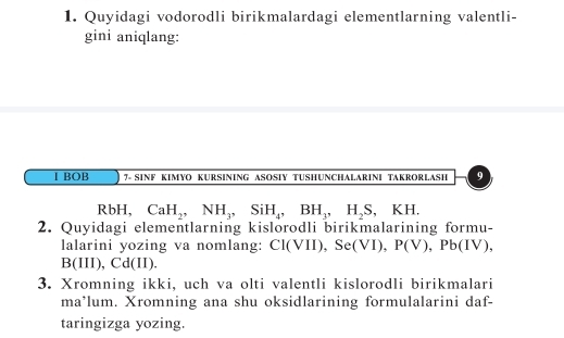 Quyidagi vodorodli birikmalardagi elementlarning valentli- 
gini aniqlang: 
I BOB 7- SINF KIMYO KURSINING ASOSIY TUSHUNCHALARINI TAKRORLASH 9 
Rbl H, CaH_2, NH_3, SiH_4, BH_3, H_2S, KH. 
2. Quyidagi elementlarning kislorodli birikmalarining formu- 
lalarini yozing va nomlang: Cl(VII), Se(VI), P(V), Pb(IV),
B(III), Cd(II). 
3. Xromning ikki, uch va olti valentli kislorodli birikmalari 
ma*lum. Xromning ana shu oksidlarining formulalarini daf- 
taringizga yozing.