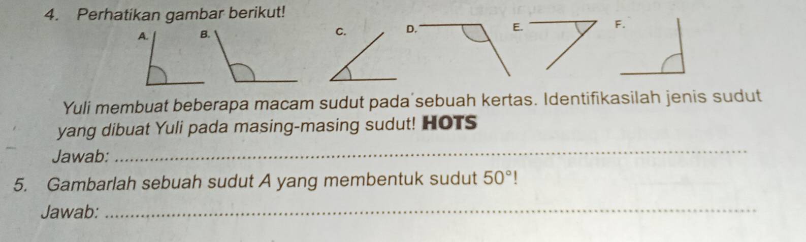 Perhatikan gambar berikut! 
D. E. 
Yuli membuat beberapa macam sudut pada sebuah kertas. Identifikasilah jenis sudut 
yang dibuat Yuli pada masing-masing sudut! HOTS 
Jawab: 
_ 
5. Gambarlah sebuah sudut A yang membentuk sudut 50° | 
Jawab:_