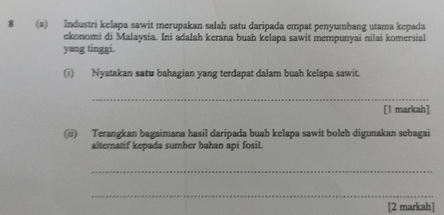 8 (a) Industri kelapa sawit merupakan salah satu daripada empat penyumbang utama kepada 
ekonomi di Malaysia. Ini adalah kerana buah kelapa sawit mempunyai nilai komersial 
yang tinggi. 
Nyatakan satu bahagian yang terdapat dalam buah kelapa sawit. 
_ 
[1 markah] 
(ii) Terangkan bagaimana hasil daripada buah kelapa sawit boleh digunakan sebagai 
alternatif kepada sumber bahan api fosil. 
_ 
_ 
[2 markah]