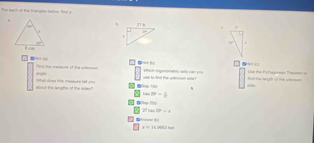 For each of the triangles below, find z.
a.
b. c.
Hint (a): > ②Hint (b): Hint (c):
Find the measure of the unknown Which trigonometric ratio can you Use the Pythagorean Theorem to
angle. use to find the unknown side? find the length of the unknown
What does this measure tell you
about the lengths of the sides? Step 1(b): side.
tan 20°= z/27 
Step 2(b):
27tan 29°=x
* C Answer (b):
xapprox 14.9663fee