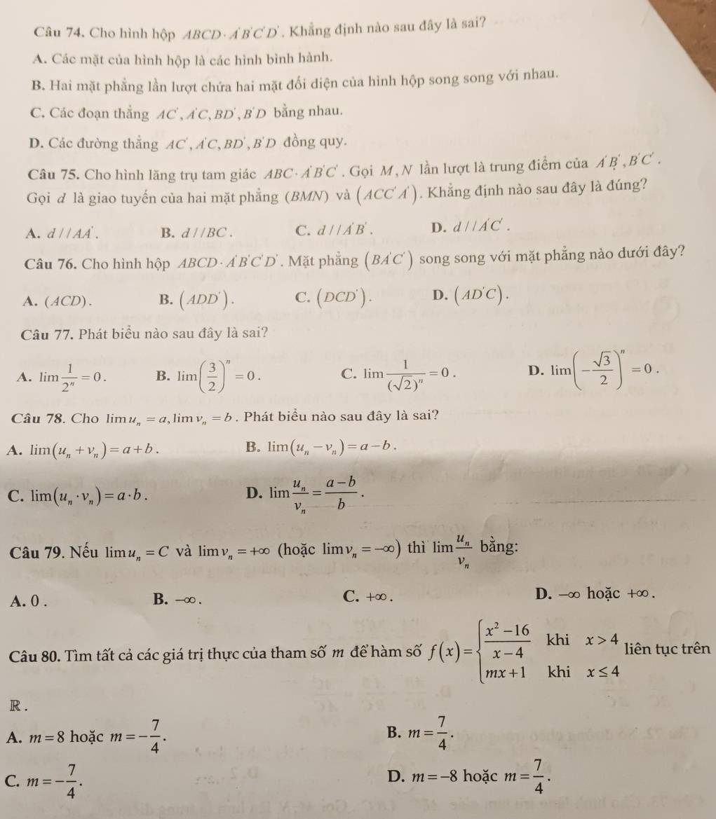 Cho hình hộp ABCD A'B'C'D' *. Khẳng định nào sau đây là sai?
A. Các mặt của hình hộp là các hình bình hành.
B. Hai mặt phẳng lần lượt chứa hai mặt đối diện của hình hộp song song với nhau.
C. Các đoạn thẳng AC , AC, BD , B' D bằng nhau.
D. Các đường thẳng A _  A'C,BD' , B'D đồng quy.
Câu 75. Cho hình lăng trụ tam giác ABC· A'B'C'. Gọi M, N lần lượt là trung điểm của A'B',B'C'.
Gọi đ là giao tuyến của hai mặt phẳng (BMN) và (ACC'A'). Khẳng định nào sau đây là đúng?
A. d//AA'. B. d//BC. C. d//A'B'. D. d//A'C'.
Câu 76. Cho hình hộp ABCD· A'B'C'D'. Mặt phẳng (BA'C') song song với mặt phẳng nào dưới đây?
A. (ACD). B. (ADD'). C. (DCD'). D. (AD'C).
Câu 77. Phát biểu nào sau đây là sai?
A. lim  1/2^n =0. B. lim( 3/2 )^n=0. lim frac 1(sqrt(2))^n=0. D. lim (- sqrt(3)/2 )^n=0.
C.
Câu 78. Cho limlimits u_n=a ,lim v_n=b. Phát biểu nào sau đây là sai?
A. im (u_n+v_n)=a+b. B. limlimits (u_n-v_n)=a-b.
C. limlimits (u_n· v_n)=a· b. D. lim frac u_nv_n= (a-b)/b . ..
Câu 79. Nếu limlimits u_n=C và limlimits v_n=+∈fty (hoặc limlimits v_n=-∈fty ) thì limlimits frac u_nv_n bằng:
A. 0 . B. -∞ . C. +∞ . D. -∞ hoặc +∞.
Câu 80. Tìm tất cả các giá trị thực của tham số m để hàm số f(x)=beginarrayl  (x^2-16)/x-4  mx+1endarray. khi x>4 liên tục trên
khi x≤ 4
R .
B.
A. m=8 hoặc m=- 7/4 . m= 7/4 .
C. m=- 7/4 . hoặc m= 7/4 .
D. m=-8