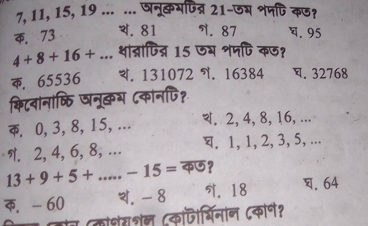 7, 11, 15, 19... ... पनूकभपत्र 21-जय शपपि कछ?
C. 73
थ. 81 7. 87 घ. 95
4+8+16+... थात्रापित्न 15 ग शपपि कज?. 65536
थ. 131072. 16384 घ. 32768
किटवानाकति षनूकभ ८कानपि?
क. 0, 3, 8, 15, ...
2, 4, 8, 16, ...
N. 2, 4, 6, 8, ...
घ. 1, 1, 2, 3, 5, ...
13+9+5+ .-15=
क5?. 64 . - 60. - 8 . 18
(कोेरशेन (कोजिरबिनान ८कोन?