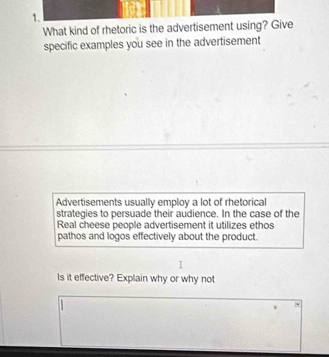 What kind of rhetoric is the advertisement using? Give 
specific examples you see in the advertisement 
Advertisements usually employ a lot of rhetorical 
strategies to persuade their audience. In the case of the 
Real cheese people advertisement it utilizes ethos 
pathos and logos effectively about the product. 
Is it effective? Explain why or why not