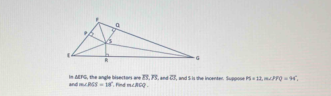 In △ EFG , the angle bisectors are overline ES, overline FS , and overline GS , and S is the incenter. Suppose PS=12, m∠ PFQ=94°, 
and m∠ RGS=18°. Find m∠ RGQ.