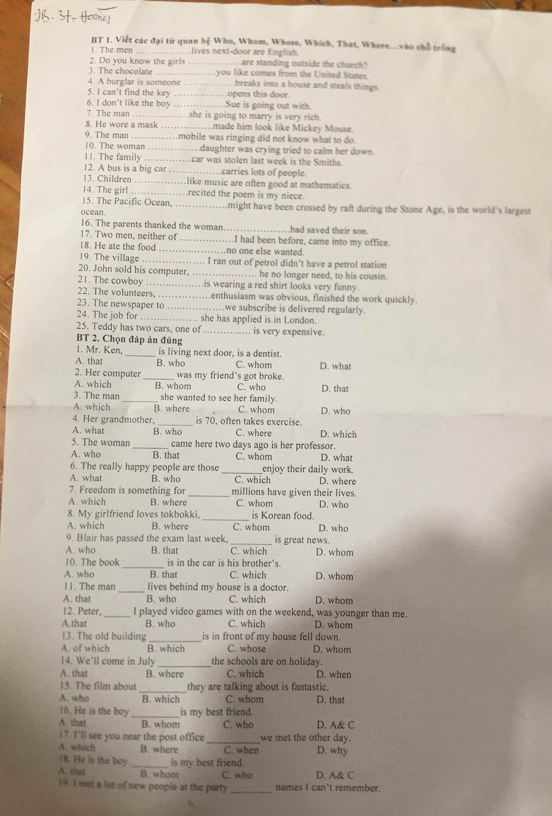 BT 1. Viết các đại từ quan hệ Who, Whom, Whose, Which, That, Where. wio thổ trong
1. The men ……lives next-door are English.
2. Do you know the girls_ ware standing outside the church?
3. The chocolate    you like comes from the United States.
4. A burglar is someone …_ .breaks into a house and steals things.
5. I can’t find the key .... …opens this door.
6. I don’t like the boy ………_ .Sue is going out with.
7. The man .. ..she is going to marry is very rich.
8. He wore a mask ……_ ..made him look like Mickey Mouse.
9. The man ……....mobile was ringing did not know what to do.
10. The woman ………daughter was crying tried to calm her down.
11. The family .........car was stolen last week is the Smiths.
12. A bus is a big car …_ carries lots of people.
13. Children ……….like music are often good at mathematics.
14. The girl ……_ recited the poem is my niece.
15. The Pacific Ocean, . …might have been crossed by raft during the Stone Age, is the world's largest
ocean.
16. The parents thanked the woman…_ .had saved their son.
17. Two men, neither of_ .I had been before, came into my office.
18. He ate the food _no one else wanted.
19. The village _I ran out of petrol didn’t have a petrol station
20. John sold his computer,_ he no longer need, to his cousin.
21. The cowboy _.. .. ....is wearing a red shirt looks very funny.
22. The volunteers, ……_ enthusiasm was obvious, finished the work quickly.
23. The newspaper to ………… ……we subscribe is delivered regularly.
24. The job for _… she has applied is in London.
25. Teddy has two cars, one of _.. is very expensive.
BT 2. Chọn đáp án đúng
1. Mr. Ken, _is living next door, is a dentist.
A. that B. who C. whom D. what
2. Her computer _was my friend’s got broke.
A. which B. whom C. who D. that
3. The man she wanted to see her family.
A. which B. where C. whom D. who
4. Her grandmother. _is 70, often takes exercise.
A. what B. who C. where D. which
5. The woman _came here two days ago is her professor.
A. who B. that C. whom D. what
6. The really happy people are those _enjoy their daily work.
A. what B. who C. which D. where
7. Freedom is something for _millions have given their lives.
A. which B. where C. whom D. who
8. My girlfriend loves tokbokki, _is Korean food.
A. which B. where C. whom D. who
9. Blair has passed the exam last week, _is great news.
A. who B. that C. which D. whom
10. The book _is in the car is his brother’s.
A. who B. that C. which D. whom
_
11. The man lives behind my house is a doctor.
A. that B. who C. which D. whom
12. Peter, _I played video games with on the weekend, was younger than me.
A.that B. who C. which D. whom
13. The old building _is in front of my house fell down.
A. of which B. which C. whose D. whom
14. We’ll come in July _the schools are on holiday.
A. that B. where C. which D. when
15. The film about _they are talking about is fantastic.
A. who B. which C. whom D. that
16. He is the boy _is my best friend.
A. that B. whom C. who D. A& C
17. I'll see you near the post office _we met the other day.
A. which B. where C. when D. why
18. He is the boy _is my best friend.
A. that B. whom C. who D. A& C
19. I met a lot of new people at the party _names I can't remember.