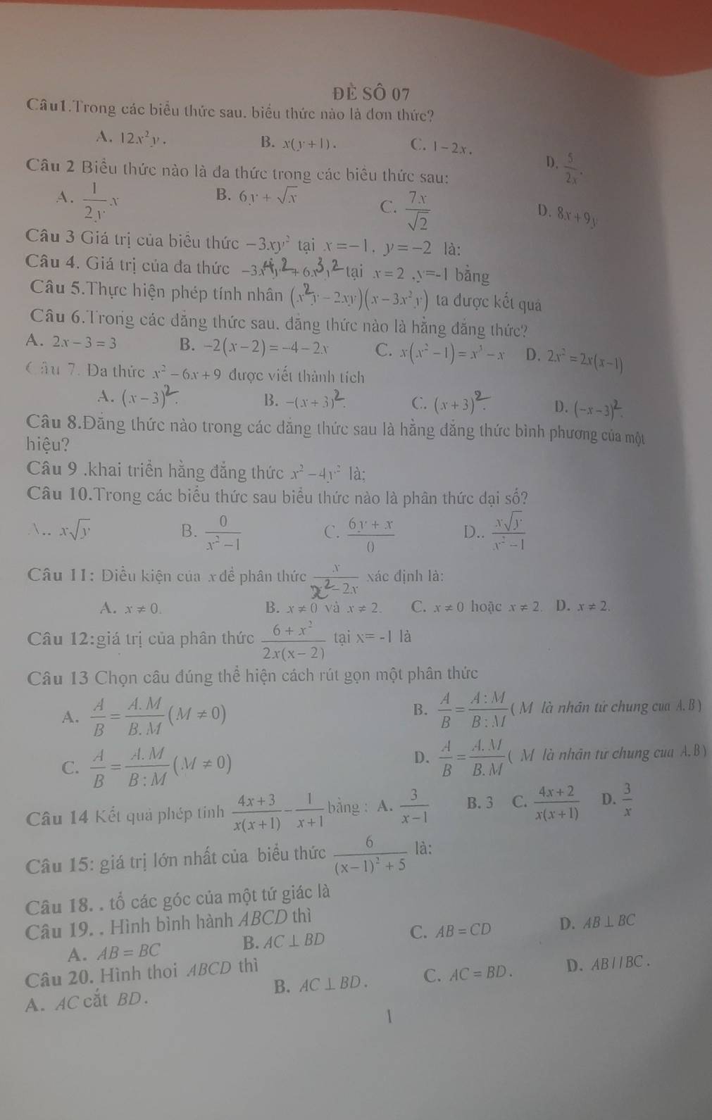 đè Số 07
Câu1.Trong các biểu thức sau. biểu thức nào là đơn thức?
A. 12x^2y. B. x(y+1). C. 1-2x .
D.  5/2x .
Câu 2 Biểu thức nào là đa thức trong các biểu thức sau:
A.  1/2y x
B. 6y+sqrt(x)
C.  7x/sqrt(2) 
D. 8x+9y
Câu 3 Giá trị của biểu thức -3xy^2 tại x=-1,y=-2 là:
Câu 4. Giá trị của đa thức -3x^4y^2+6x^3y^2-1ai x=2,y=-1 bằng
Câu 5.Thực hiện phép tính nhân (x^2y-2xy)(x-3x^2y) ta được kết quả
Câu 6.Trong các đẳng thức sau. đẳng thức nào là hằng đẳng thức?
A. 2x-3=3 B. -2(x-2)=-4-2x C. x(x^2-1)=x^3-x D. 2x^2=2x(x-1)
Cầu 7. Đa thức x^2-6x+9 được viết thành tích
A. (x-3)^2 B. -(x+3)^2. C. (x+3)^2. D. (-x-3)^2.
Câu 8.Đăng thức nào trong các đẳng thức sau là hằng đẳng thức bình phương của một
hiệu?
Câu 9 .khai triển hằng đẳng thức x^2-4y^2 là;
Câu 10.Trong các biểu thức sau biểu thức nào là phân thức dại số?
. xsqrt(y) B.  0/x^2-1   (6y+x)/0  D..  xsqrt(y)/x^2-1 
C.
Câu 11: Điều kiện của x đề phân thức  x/x^2-2x  xác định là:
A. x!= 0. B. x!= 0 và x!= 2. C. x!= 0 hoặc x!= 2 D. x!= 2,
Câu 12:giá trị của phân thức  (6+x^2)/2x(x-2)  tại x=-1 là
Câu 13 Chọn câu đúng thể hiện cách rút gọn một phân thức
A.  A/B = (A.M)/B.M (M!= 0)
B.  A/B = A:M/B:M (M 1  là nhân tứ chung cua I.B)
D.  A/B = (A.M)/B.M  (
C.  A/B = (A.M)/B:M (M!= 0) M là nhân tư chung cua A, B )
Câu 14 Kết quả phép tinh  (4x+3)/x(x+1) - 1/x+1  bằng : A.  3/x-1  B. 3 C.  (4x+2)/x(x+1)  D.  3/x 
Câu 15: giá trị lớn nhất của biểu thức frac 6(x-1)^2+5 là:
Câu 18. . tổ các góc của một tứ giác là
Câu 19. . Hình bình hành ABCD thì
A. AB=BC
B. AC⊥ BD C. AB=CD D. AB⊥ BC
Câu 20. Hình thoi ABCD thì
A. AC cắt BD. B. AC⊥ BD. C. AC=BD. D. ABparallel BC.