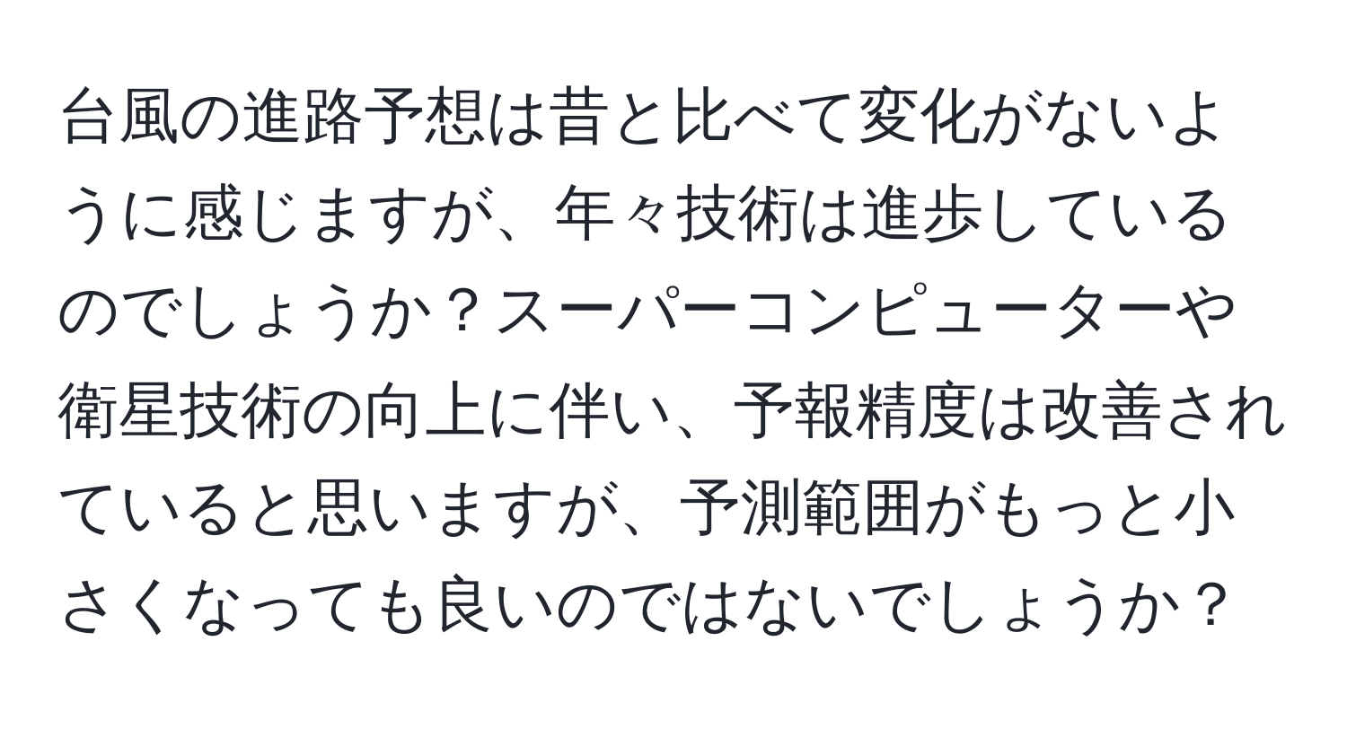 台風の進路予想は昔と比べて変化がないように感じますが、年々技術は進歩しているのでしょうか？スーパーコンピューターや衛星技術の向上に伴い、予報精度は改善されていると思いますが、予測範囲がもっと小さくなっても良いのではないでしょうか？