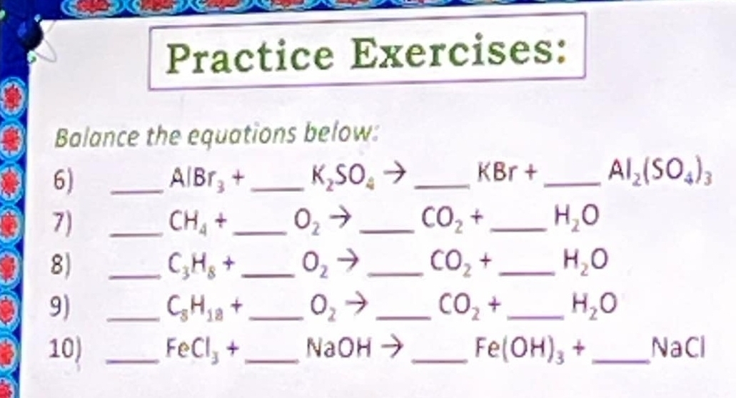 Practice Exercises: 
Balance the equations below: 
6) 
_ AlBr_3+ _  K_2SO_4 _
KBr+ _  Al_2(SO_4)_3
7) 
_ CH_4+ _ O_2 _
CO_2+ _ H_2O
8J 
_ C_3H_8+ _ O_2 _
CO_2+ _ H_2O
9) 
_ C_8H_18+ _  O_2 _
CO_2+ _ H_2O
10) _ FeCl_3+ _  NaOH _  Fe(OH)_3+ _  NaC I