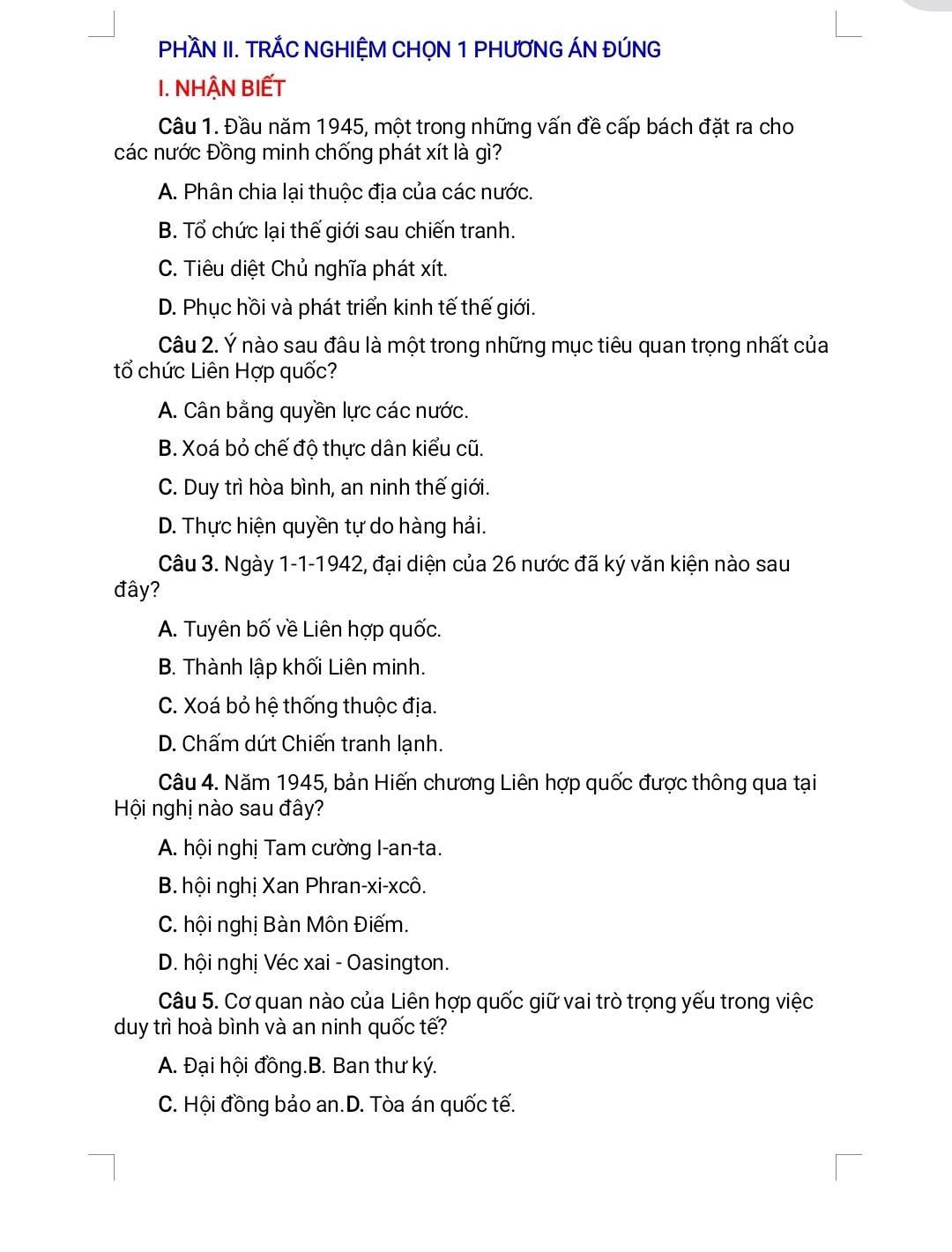 PHÀN II. TRÁC NGHIỆM CHON 1 PHƯƠNG ÁN ĐÚNG
I. NHẠN BIẾT
Câu 1. Đầu năm 1945, một trong những vấn đề cấp bách đặt ra cho
các nước Đồng minh chống phát xít là gì?
A. Phân chia lại thuộc địa của các nước.
B. Tổ chức lại thế giới sau chiến tranh.
C. Tiêu diệt Chủ nghĩa phát xít.
D. Phục hồi và phát triển kinh tế thế giới.
Câu 2. Ý nào sau đâu là một trong những mục tiêu quan trọng nhất của
tổ chức Liên Hợp quốc?
A. Cân bằng quyền lực các nước.
B. Xoá bỏ chế độ thực dân kiểu cũ.
C. Duy trì hòa bình, an ninh thế giới.
D. Thực hiện quyền tự do hàng hải.
Câu 3. Ngày 1-1-1942, đại diện của 26 nước đã ký văn kiện nào sau
đây?
A. Tuyên bố về Liên hợp quốc.
B. Thành lập khối Liên minh.
C. Xoá bỏ hệ thống thuộc địa.
D. Chấm dứt Chiến tranh lạnh.
Câu 4. Năm 1945, bản Hiến chương Liên hợp quốc được thông qua tại
Hội nghị nào sau đây?
A. hội nghị Tam cường I-an-ta.
B. hội nghị Xan Phran-xi-xcô.
C. hội nghị Bàn Môn Điếm.
D. hội nghị Véc xai - Oasington.
Câu 5. Cơ quan nào của Liên hợp quốc giữ vai trò trọng yếu trong việc
duy trì hoà bình và an ninh quốc tế?
A. Đại hội đồng.B. Ban thư ký.
C. Hội đồng bảo an.D. Tòa án quốc tế.