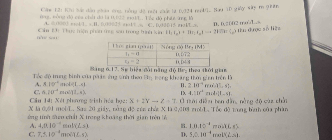 Khi bắt đầu phản ứng, nòng độ một chất là 0,024 mol/L. Sau 10 giây xây ra phân
ứng, nồng độ của chất đó là 0.022 mol/L. Tốc độ phản ứng là
A. 0.0003 mol/L. s B. 0,00025 mol/L.s. C. 0,00015 mol/L.s. D. 0,0002 mol/L.s.
Cần 13: Thực hiện phản ứng sau trong bình kin: H_2(_g)+Br_2(_g)to 2HBr(_g) thu được số liệu
nhu sau:
Bang 6.17. Sự biến đổi nồng độ Br_2 theo thời gian
Tốc độ trung bình của phản ứng tính theo Br_2 trong khoảng thời gian trên là
A. 8.10^(-4) mo I/(L..). B. 2.10^(-4) mol/(L.S).
C. 6.10^(-4) mol/(L..S). D. 4.10^(-4) 1 nol/(L.S).
Câu 14: Xét phương trình hóa học: X+2Yto Z+T Ở. Ở thời điểm ban đầu, nồng độ của chất
X là 0,01 mol/L. Sau 20 giây, nồng độ của chất X là 0,008 mol/L. Tốc độ trung bình của phản
ứng tính theo chất X trong khoảng thời gian trên là
A. 4,0.10^(-4) mc V(L.S). B. 1,0.10^(-4) mol/ (L.S).
C. 7,5.10^(-4) mo V(L.S). D. 5,0.10^(-4) mo 1/(L.S).