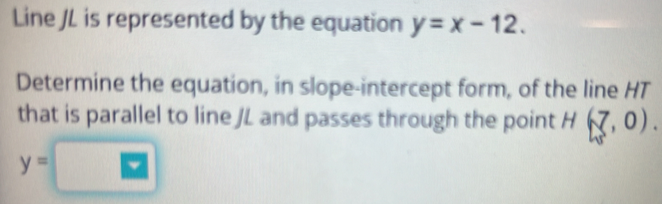 Line JL is represented by the equation y=x-12. 
Determine the equation, in slope-intercept form, of the line HT
that is parallel to line JL and passes through the point H(7,0).
y=□