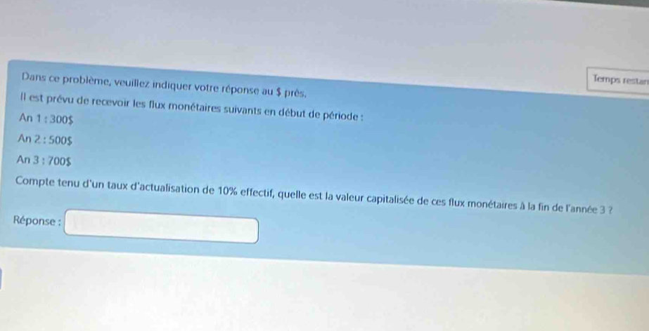 Temps restan 
Dans ce problème, veuillez indiquer votre réponse au $ près. 
Il est prévu de recevoir les flux monétaires suivants en début de période : 
An 1:300$
An 2:500$
An 3:700$
Compte tenu d'un taux d'actualisation de 10% effectif, quelle est la valeur capitalisée de ces flux monétaires à la fin de l'année 3 ? 
Réponse : □