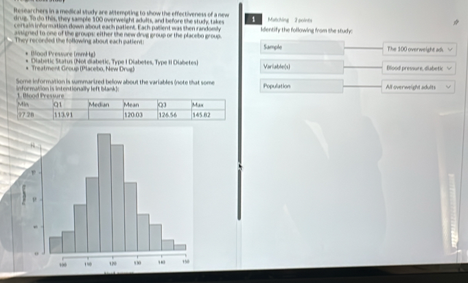 Researchers in a medical study are attempting to show the effectiveness of a new 1 Matching 2 points 
☆ 
drug. To do this, they sample 100 overweight adults, and before the study, takes Identify the following from the study: 
certain information down about each patient. Each patient was then randomly 
assigned to one of the groups: either the new drug group or the placebo group. 
They recorded the following about each patient: Sample The 100 overweight ad 
Blood Pressure (mmHg) 
Diabetic Status (Not diabetic, Type I Diabetes, Type II Diabetes) 
Treatment Group (Placebo, New Drug) Variable(s) Blood pressure, diabetic 
Some information is summarized below about the variables (note that some 
information is intentionally left blank): Population All overweight adults