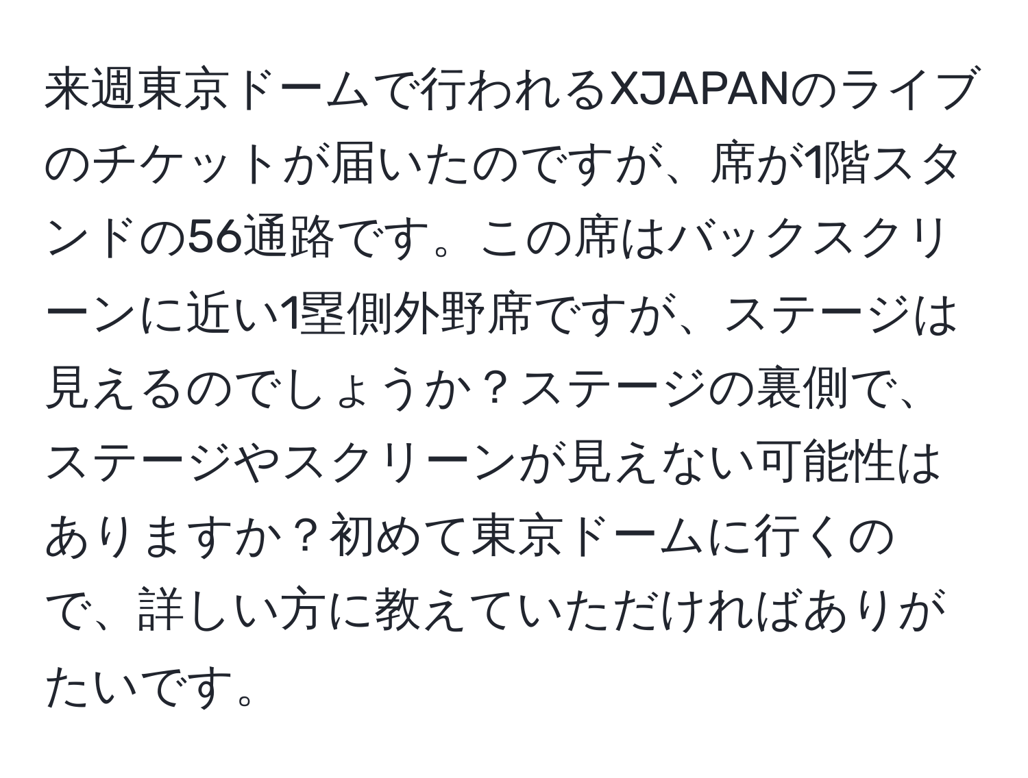 来週東京ドームで行われるXJAPANのライブのチケットが届いたのですが、席が1階スタンドの56通路です。この席はバックスクリーンに近い1塁側外野席ですが、ステージは見えるのでしょうか？ステージの裏側で、ステージやスクリーンが見えない可能性はありますか？初めて東京ドームに行くので、詳しい方に教えていただければありがたいです。