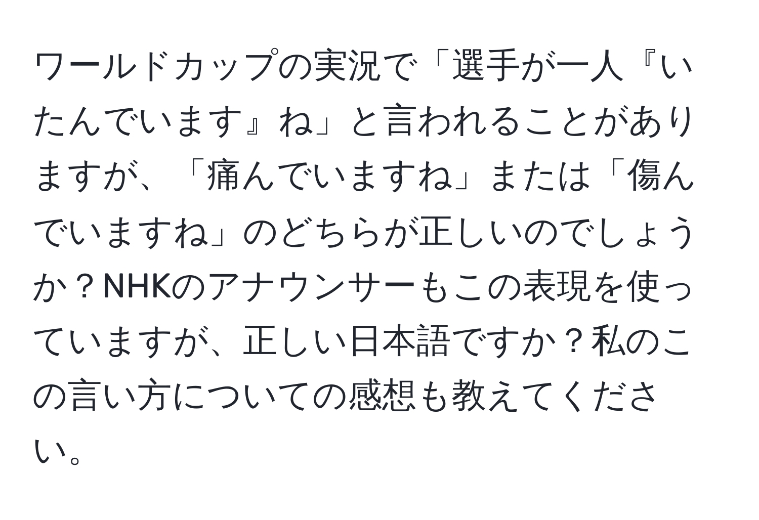 ワールドカップの実況で「選手が一人『いたんでいます』ね」と言われることがありますが、「痛んでいますね」または「傷んでいますね」のどちらが正しいのでしょうか？NHKのアナウンサーもこの表現を使っていますが、正しい日本語ですか？私のこの言い方についての感想も教えてください。