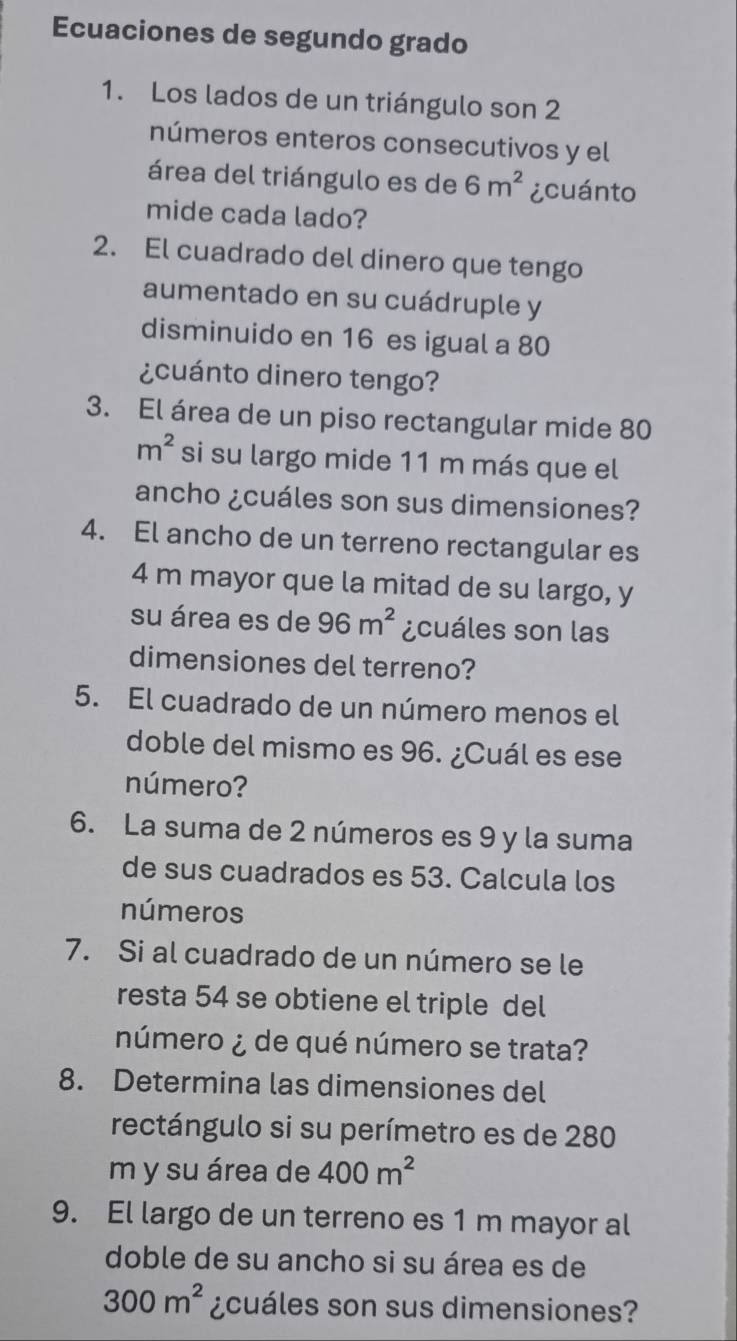 Ecuaciones de segundo grado 
1. Los lados de un triángulo son 2
números enteros consecutivos y el 
área del triángulo es de 6m^2 ¿cuánto 
mide cada lado? 
2. El cuadrado del dinero que tengo 
aumentado en su cuádruple y 
disminuido en 16 es igual a 80
¿cuánto dinero tengo? 
3. El área de un piso rectangular mide 80
m^2 si su largo mide 11 m más que el 
ancho ¿cuáles son sus dimensiones? 
4. El ancho de un terreno rectangular es
4 m mayor que la mitad de su largo, y 
su área es de 96m^2 ¿cuáles son las 
dimensiones del terreno? 
5. El cuadrado de un número menos el 
doble del mismo es 96. ¿Cuál es ese 
número? 
6. La suma de 2 números es 9 y la suma 
de sus cuadrados es 53. Calcula los 
números 
7. Si al cuadrado de un número se le 
resta 54 se obtiene el triple del 
número ¿ de qué número se trata? 
8. Determina las dimensiones del 
rectángulo si su perímetro es de 280
m y su área de 400m^2
9. El largo de un terreno es 1 m mayor al 
doble de su ancho si su área es de
300m^2 ¿cuáles son sus dimensiones?