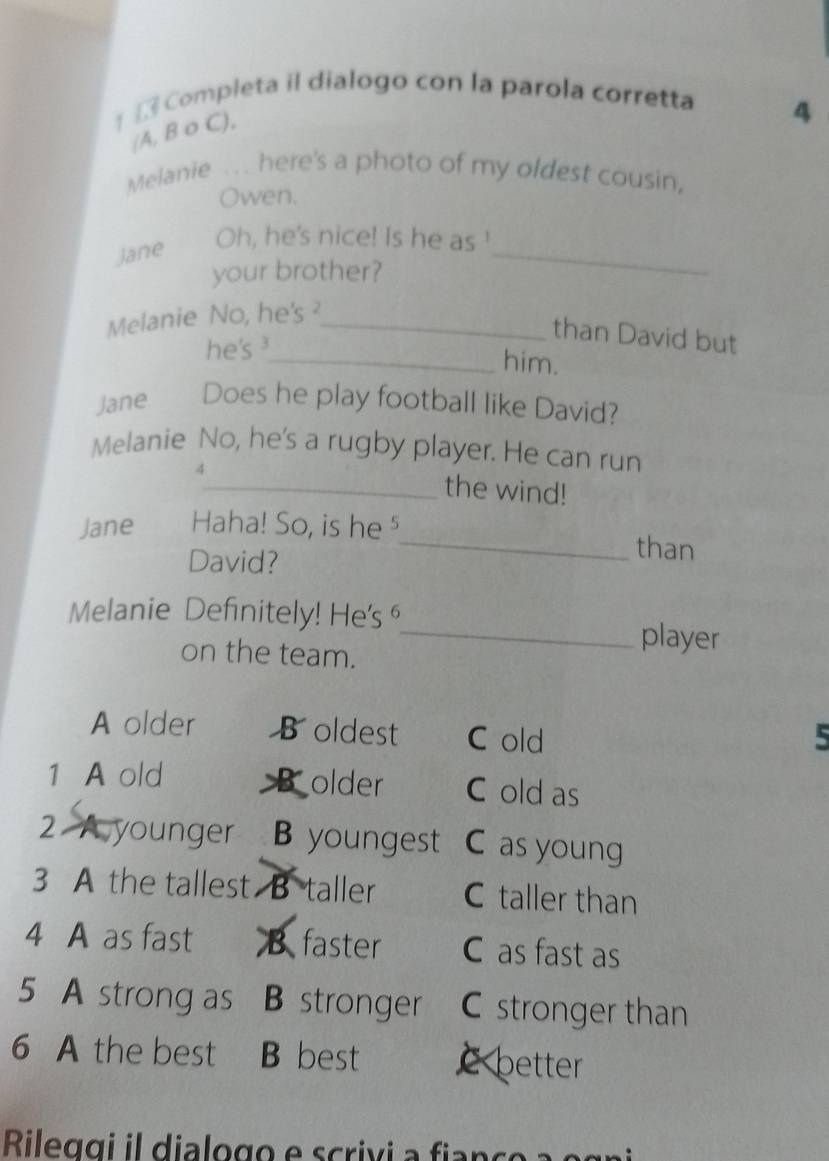 Completa il dialogo con la parola corretta
(A, B o C),
4
Melanie .. here's a photo of my oldest cousin,
Owen.
Jane
_
Oh, he's nice! Is he as !
your brother?
Melanie No, he's ²_
than David but
he's ³
_him.
Jane Does he play football like David?
Melanie No, he's a rugby player. He can run
4_ the wind!
Jane Haha! So, is he ⁵_ than
David?
Melanie Definitely! He's ⁶_ player
on the team.
A older B oldest C old 5
1 A old older C old as
2 A younger B youngest C as young
3 A the tallest B taller C taller than
4 A as fast B faster C as fast as
5 A strong as B stronger C stronger than
6 A the best B best c better
Rileggi il dialogo e scriv i f