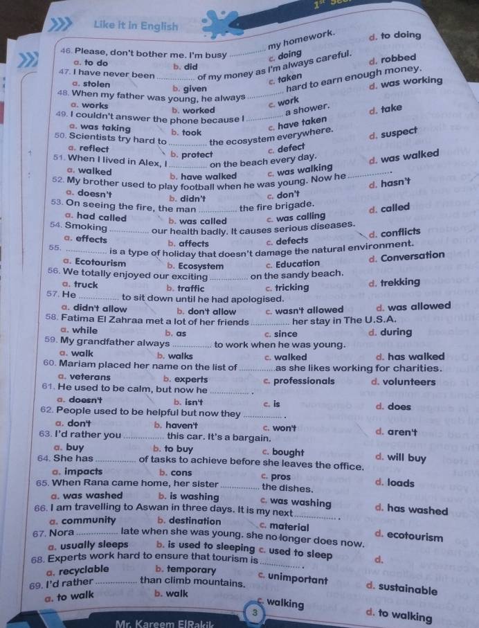 1^(98)
Like it in English
my homework.
d. to doing
46. Please, don't bother me. I'm busy _c. doing
a. to do b. did
d. robbed
47. I have never been _of my money as I'm always careful.
c. taken
a. stolen b. given
hard to earn enough money.
d. was working
48. When my father was young, he always_
c. work
a. works b. worked a shower.
d. take
49. I couldn't answer the phone because I_
e. was taking b. took
50. Scientists try hard to _the ecosystem everywhere. c. have taken
d. suspect
a. reflect
on the beach every day. c. defect
51. When I lived in Alex, I b. protect
d. was walked
a. walked
52. My brother used to play football when he was young. Now he c. was walking_
b. have walked
d. hasn't. doesn't b. didn't c. don't
53. On seeing the fire, the man _the fire brigade.
d. called
a. had called b. was called c. was calling
54. Smoking _our health badly. It causes serious diseases.
d. conflicts
a. effects b. affects c. defects
55._
is a type of holiday that doesn't damage the natural environment.
d. Conversation
a. Ecotourism b. Ecosystem c. Education
56. We totally enjoyed our exciting _on the sandy beach.
a. truck b. traffic c. tricking d. trekking
57. He_ to sit down until he had apologised.
a. didn't allow b. don't allow c. wasn't allowed d. was allowed
58. Fatima El Zahraa met a lot of her friends _her stay in The U.S.A.
a. while b. as c. since d. during
59. My grandfather always _to work when he was young.
a. walk b. walks c. walked d. has walked
60. Mariam placed her name on the list of_ as she likes working for charities.
a. veterans b. experts
61. He used to be calm, but now he _c. professionals d. volunteers
a. doesn't b. isn't c. is d. does
62. People used to be helpful but now they_
a. don't b. haven't c. won't d. aren't
63. I'd rather you_ this car. It's a bargain.
a. buy b. to buy c. bought d. will buy
64. She has _of tasks to achieve before she leaves the office.
a. impacts b. cons c. pros d. loads
65. When Rana came home, her sister _the dishes.
a. was washed b. is washing c. was washing d. has washed
66. I am travelling to Aswan in three days. It is my next_
a. community b. destination c. material d. ecotourism
67. Nora_ late when she was young. she no longer does now.
a. usually sleeps b. is used to sleeping c. used to sleep
68. Experts work hard to ensure that tourism is d.
a. recyclable b. temporary
_
c. unimportant d. sustainable
69. I'd rather_ than climb mountains.
a. to walk b. walk
C. walking
3 d. to walking
Mr. Kareem FlRakil