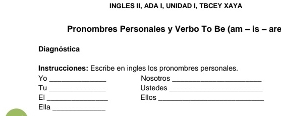 INGLES II, ADA I, UNIDAD I, TBCEY XAYA 
Pronombres Personales y Verbo To Be (am - is - are 
Diagnóstica 
Instrucciones: Escribe en ingles los pronombres personales. 
Yo_ Nosotros_ 
Tu_ Ustedes_ 
El _Ellos 
_ 
Ella_