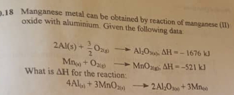 .18 Manganese metal can be obtained by reaction of manganese (II) 
oxide with aluminium. Given the following data
2Al(s)+ 3/2 O_2(g)to Al_2O_3(s); △ H=-1676kJ
What is △ H Mn_(s)+O_2(g)to MnO_2(g); △ H=-521kJ
for the reaction:
4Al_(s)+3MnO_2(s)to 2Al_2O_3(s)+3Mn_(s)