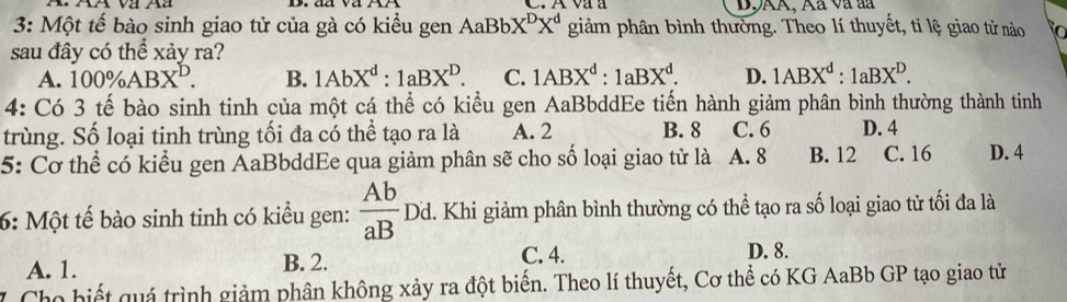 D9AA, Aã và đã
3: Một tế bào sinh giao tử của gà có kiểu gen AaBbX^DX^d giảm phân bình thường. Theo lí thuyết, tỉ lệ giao tử nào To
sau đây có thể xảy ra?
A. 100% ABX^D. B. 1AbX^d:1aBX^D. C. 1ABX^d:1aBX^d. D. 1ABX^d:1aBX^D. 
4: Có 3 tế bào sinh tinh của một cá thể có kiểu gen AaBbddEe tiến hành giảm phân bình thường thành tinh
trùng. Số loại tinh trùng tối đa có thể tạo ra là A. 2 B. 8 C. 6 D. 4
5: Cơ thể có kiểu gen AaBbddEe qua giảm phân sẽ cho số loại giao tử là A. 8 B. 12 C. 16 D. 4
6: Một tế bào sinh tinh có kiểu gen:  Ab/aB  I Od. Khi giảm phân bình thường có thể tạo ra số loại giao tử tối đa là
A. 1. B. 2.
C. 4. D. 8.
Cho biết quá trình giảm phân không xảy ra đột biến. Theo lí thuyết, Cơ thể có KG AaBb GP tạo giao tử