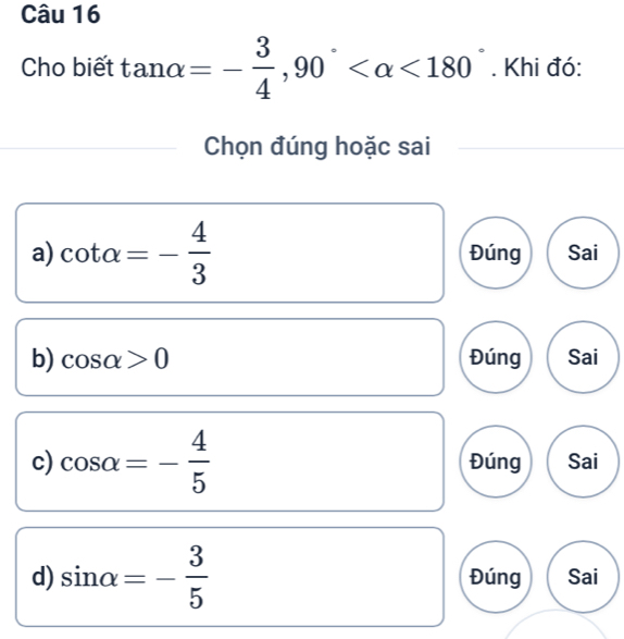 Cho biết tan alpha =- 3/4 , 90° <180°. Khi đó:
Chọn đúng hoặc sai
a) cot alpha =- 4/3  Đúng Sai
b) cos alpha >0 Đúng Sai
c) cos alpha =- 4/5  Đúng Sai
d) sin alpha =- 3/5  Đúng Sai