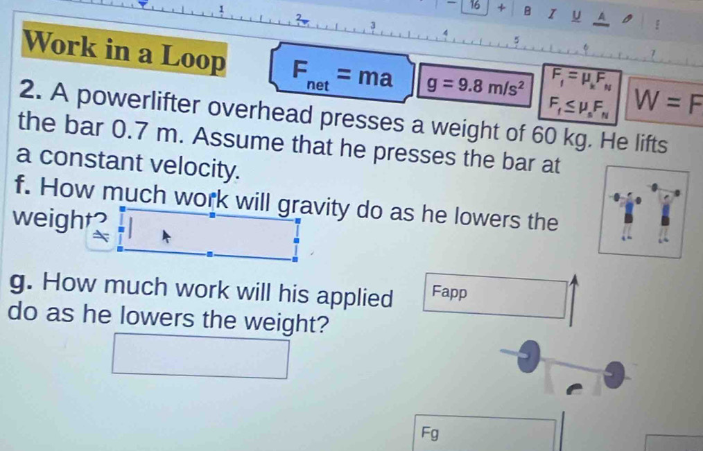 16 + B I U 
? 
3 
5 
Work in a Loop F_net=ma g=9.8m/s^2
F_f=mu _kF_N
F_f≤ mu _sF_N W=F
2. A powerlifter overhead presses a weight of 60 kg. He lifts 
the bar 0.7 m. Assume that he presses the bar at 
a constant velocity. 
f. How much work will gravity do as he lowers the 
weight? 
g. How much work will his applied Fapp 
do as he lowers the weight?
Fg