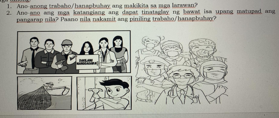 Ano-anong trabaho/hanapbuhay ang makikita sa mga larawan? 
2. Ano-ano ang mga katangiang ang dapat tinataglay ng bawat isa upang matupad ang 
pangarap nila? Paano nila nakamit ang piniling trabaho/hanapbuhay?