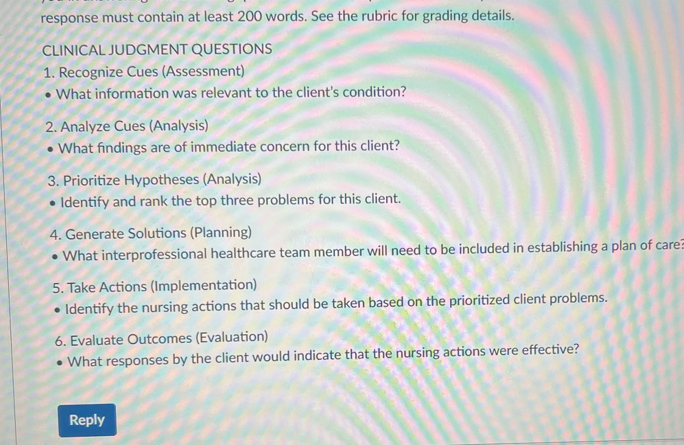 response must contain at least 200 words. See the rubric for grading details. 
CLINICAL JUDGMENT QUESTIONS 
1. Recognize Cues (Assessment) 
What information was relevant to the client's condition? 
2. Analyze Cues (Analysis) 
What findings are of immediate concern for this client? 
3. Prioritize Hypotheses (Analysis) 
Identify and rank the top three problems for this client. 
4. Generate Solutions (Planning) 
What interprofessional healthcare team member will need to be included in establishing a plan of care? 
5. Take Actions (Implementation) 
Identify the nursing actions that should be taken based on the prioritized client problems. 
6. Evaluate Outcomes (Evaluation) 
What responses by the client would indicate that the nursing actions were effective? 
Reply