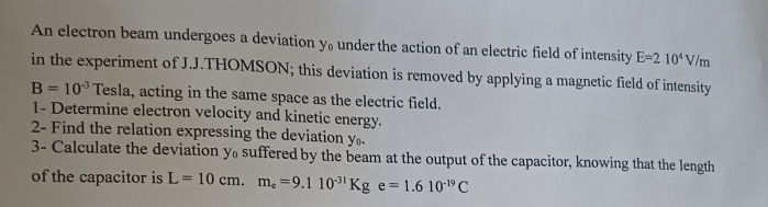 An electron beam undergoes a deviation y₀under the action of an electric field of intensity E=210^4V/m
in the experiment of J.J.THOMSON; this deviation is removed by applying a magnetic field of intensity
B=10^(-3) Tesla, acting in the same space as the electric field. 
1- Determine electron velocity and kinetic energy. 
2- Find the relation expressing the deviation y. 
3- Calculate the deviation y suffered by the beam at the output of the capacitor, knowing that the length 
of the capacitor is L=10cm.m_e=9.110^(-31)Kge=1.610^(-19)C