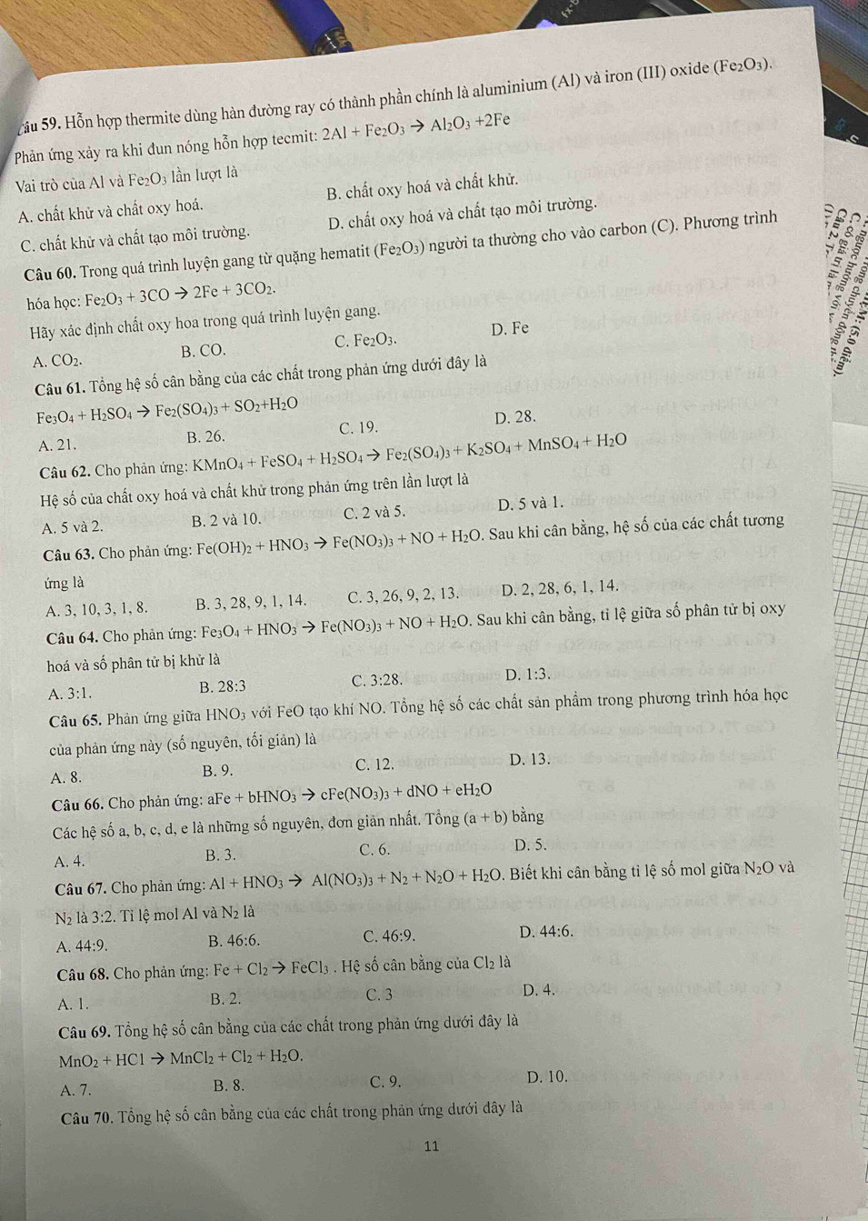 ầu 59. Hỗn hợp thermite dùng hàn đường ray có thành phần chính là aluminium (Al) và iron (III) oxide ( (Fe_2O_3).
Phản ứng xảy ra khi đun nóng hỗn hợp tecmit: 2Al+Fe_2O_3to Al_2O_3+2Fe
Vai trò của Al và Fe_2O_3 lần lượt là
A. chất khử và chất oxy hoá. B. chất oxy hoá và chất khử.
C. chất khử và chất tạo môi trường. D. chất oxy hoá và chất tạo môi trường.
Câu 60. Trong quá trình luyện gang từ quặng hematit (Fe_2O_3) người ta thường cho vào carbon (C). Phương trình
hóa học: Fe_2O_3+3COto 2Fe+3CO_2.
Hãy xác định chất oxy hoa trong quá trình luyện gang.
C. Fe_2O_3. D. Fe
A. CO_2.
B. CO.
s é s
Câu 61. Tổng hệ số cân bằng của các chất trong phản ứng dưới đây là
Fe_3O_4+H_2SO_4to Fe_2(SO_4)_3+SO_2+H_2O
A. 21.
B. 26. C. 19. D. 28.
Câu 62. Cho phản ứng: KMnO_4+FeSO_4+H_2SO_4to F e_2(SO_4)_3+K_2SO_4+MnSO_4+H_2O
Hệ số của chất oxy hoá và chất khử trong phản ứng trên lần lượt là
A. 5 và 2. B. 2 và 10. C. 2 và 5. D. 5 và 1.
Câu 63. Cho phản ứng: Fe(OH)_2+HNO_3to Fe(NO_3)_3+NO+H_2O D. Sau khi cân bằng, hệ số của các chất tương
ứng là
A. 3, 10, 3, 1, 8. B. 3, 28, 9, 1, 14. C. 3, 26, 9, 2, 13. D. 2, 28, 6, 1, 14.
Câu 64. Cho phản ứng: Fe3 O_4+HNO_3to Fe(NO_3)_3+NO+H_2O D. Sau khi cân bằng, tỉ lệ giữa số phân tử bị oxy
hoá và số phân tử bị khử là
C. 3:28.
D. 1:3.
A. 3:1.
B. 28:3
Câu 65. Phản ứng giữa HNC O3 với FeO tạo khí NO. Tổng hệ số các chất sản phẩm trong phương trình hóa học
của phản ứng này (số nguyên, tối giản) là
A. 8. B. 9. C. 12. D. 13.
Câu 66. Cho phản ứng: aFe +bHNO_3to cFe(NO_3)_3+dNO+eH_2O
Các hệ số a, b, c, d, e là những số nguyên, đơn giản nhất. Tổng (a+b) bàng
A. 4. C. 6. D. 5.
B. 3.
Câu 67. Cho phản ứng: Al+HNO_3to Al(NO_3)_3+N_2+N_2O+H_2O. Biết khi cân bằng tỉ lệ số mol giữa N_2C 0 và
N_2 là 3:2.. Tỉ lệ mol Al và N: là
A. 44:9. B. 46:6. C. 46:9. D. 44:6.
Câu 68. Cho phản ứng: Fe+Cl_2to FeCl_3. Hệ số cân bằng của Cl_2 là
A. 1. B. 2. C. 3
D. 4.
Câu 69. Tổng hệ số cân bằng của các chất trong phản ứng dưới đây là
MnO_2+HClto MnCl_2+Cl_2+H_2O.
A. 7. B. 8. C. 9. D. 10.
Câu 70. Tổng hệ số cân bằng của các chất trong phản ứng dưới đây là
11